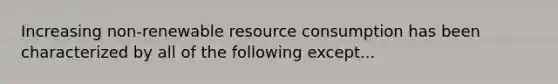 Increasing non-renewable resource consumption has been characterized by all of the following except...