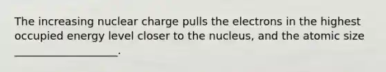 The increasing nuclear charge pulls the electrons in the highest occupied energy level closer to the nucleus, and the atomic size ___________________.