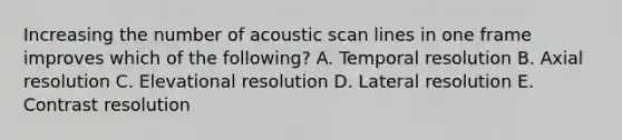 Increasing the number of acoustic scan lines in one frame improves which of the following? A. Temporal resolution B. Axial resolution C. Elevational resolution D. Lateral resolution E. Contrast resolution