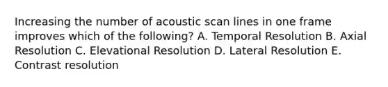 Increasing the number of acoustic scan lines in one frame improves which of the following? A. Temporal Resolution B. Axial Resolution C. Elevational Resolution D. Lateral Resolution E. Contrast resolution