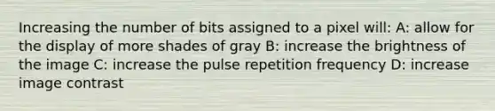 Increasing the number of bits assigned to a pixel will: A: allow for the display of more shades of gray B: increase the brightness of the image C: increase the pulse repetition frequency D: increase image contrast