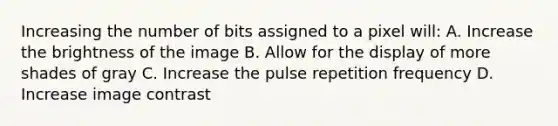 Increasing the number of bits assigned to a pixel will: A. Increase the brightness of the image B. Allow for the display of more shades of gray C. Increase the pulse repetition frequency D. Increase image contrast