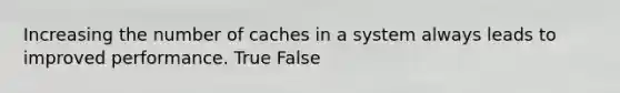 Increasing the number of caches in a system always leads to improved performance. True False