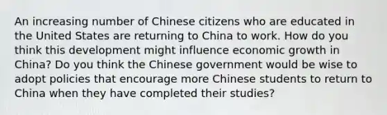 An increasing number of Chinese citizens who are educated in the United States are returning to China to work. How do you think this development might influence economic growth in​ China? Do you think the Chinese government would be wise to adopt policies that encourage more Chinese students to return to China when they have completed their​ studies?