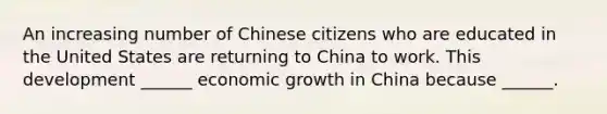 An increasing number of Chinese citizens who are educated in the United States are returning to China to work. This development​ ______ economic growth in China because​ ______.