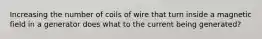 Increasing the number of coils of wire that turn inside a magnetic field in a generator does what to the current being generated?