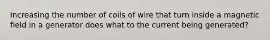 Increasing the number of coils of wire that turn inside a magnetic field in a generator does what to the current being generated?