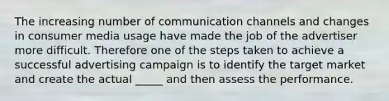 The increasing number of communication channels and changes in consumer media usage have made the job of the advertiser more difficult. Therefore one of the steps taken to achieve a successful advertising campaign is to identify the target market and create the actual _____ and then assess the performance.