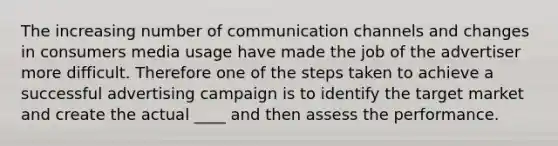 The increasing number of communication channels and changes in consumers media usage have made the job of the advertiser more difficult. Therefore one of the steps taken to achieve a successful advertising campaign is to identify the target market and create the actual ____ and then assess the performance.