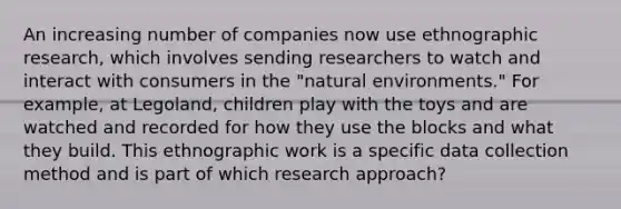 An increasing number of companies now use ethnographic research, which involves sending researchers to watch and interact with consumers in the "natural environments." For example, at Legoland, children play with the toys and are watched and recorded for how they use the blocks and what they build. This ethnographic work is a specific data collection method and is part of which research approach?