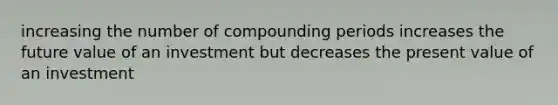 increasing the number of compounding periods increases the future value of an investment but decreases the present value of an investment