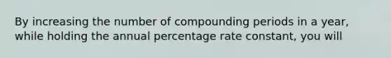 By increasing the number of compounding periods in a year, while holding the annual percentage rate constant, you will