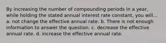 By increasing the number of compounding periods in a year, while holding the stated annual interest rate constant, you will... a. not change the effective annual rate. b. There is not enough information to answer the question. c. decrease the effective annual rate. d. increase the effective annual rate.