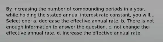 By increasing the number of compounding periods in a year, while holding the stated annual interest rate constant, you will... Select one: a. decrease the effective annual rate. b. There is not enough information to answer the question. c. not change the effective annual rate. d. increase the effective annual rate.