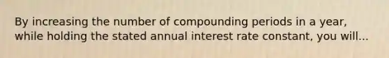 By increasing the number of compounding periods in a year, while holding the stated annual interest rate constant, you will...