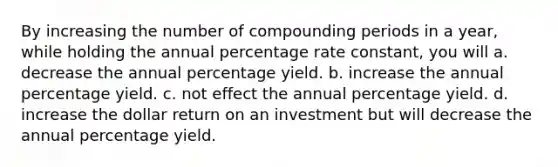 By increasing the number of compounding periods in a year, while holding the annual percentage rate constant, you will a. decrease the annual percentage yield. b. increase the annual percentage yield. c. not effect the annual percentage yield. d. increase the dollar return on an investment but will decrease the annual percentage yield.