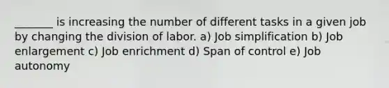 _______ is increasing the number of different tasks in a given job by changing the division of labor. a) Job simplification b) Job enlargement c) Job enrichment d) Span of control e) Job autonomy