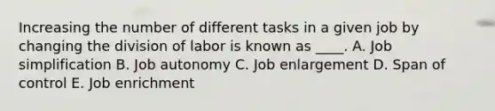 Increasing the number of different tasks in a given job by changing the division of labor is known as ____. A. Job simplification B. Job autonomy C. Job enlargement D. Span of control E. Job enrichment