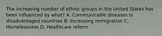 The increasing number of ethnic groups in the United States has been influenced by what? A. Communicable diseases in disadvantaged countries B. Increasing immigration C. Homelessness D. Healthcare reform