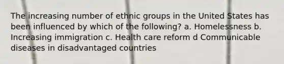 The increasing number of ethnic groups in the United States has been influenced by which of the following? a. Homelessness b. Increasing immigration c. Health care reform d Communicable diseases in disadvantaged countries