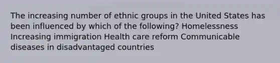 The increasing number of ethnic groups in the United States has been influenced by which of the following? Homelessness Increasing immigration Health care reform Communicable diseases in disadvantaged countries