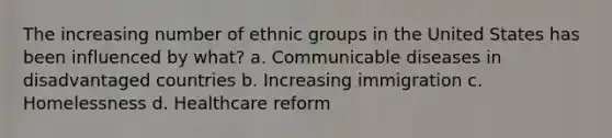 The increasing number of ethnic groups in the United States has been influenced by what? a. Communicable diseases in disadvantaged countries b. Increasing immigration c. Homelessness d. Healthcare reform