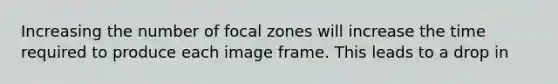 Increasing the number of focal zones will increase the time required to produce each image frame. This leads to a drop in