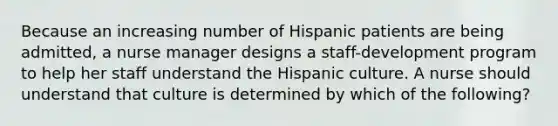 Because an increasing number of Hispanic patients are being admitted, a nurse manager designs a staff-development program to help her staff understand the Hispanic culture. A nurse should understand that culture is determined by which of the following?