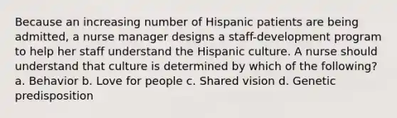 Because an increasing number of Hispanic patients are being admitted, a nurse manager designs a staff-development program to help her staff understand the Hispanic culture. A nurse should understand that culture is determined by which of the following? a. Behavior b. Love for people c. Shared vision d. Genetic predisposition