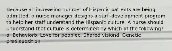 Because an increasing number of Hispanic patients are being admitted, a nurse manager designs a staff-development program to help her staff understand the Hispanic culture. A nurse should understand that culture is determined by which of the following? a. Behaviorb. Love for peoplec. Shared visiond. Genetic predisposition