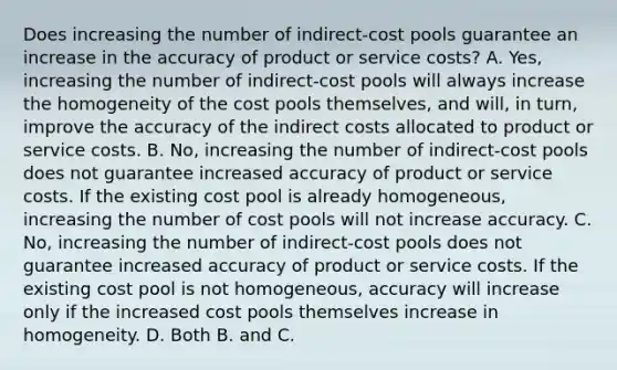 Does increasing the number of​ indirect-cost pools guarantee an increase in the accuracy of product or service​ costs? A. ​Yes, increasing the number of​ indirect-cost pools will always increase the homogeneity of the cost pools​ themselves, and​ will, in​ turn, improve the accuracy of the indirect costs allocated to product or service costs. B. ​No, increasing the number of​ indirect-cost pools does not guarantee increased accuracy of product or service costs. If the existing cost pool is already​ homogeneous, increasing the number of cost pools will not increase accuracy. C. ​No, increasing the number of​ indirect-cost pools does not guarantee increased accuracy of product or service costs. If the existing cost pool is not​ homogeneous, accuracy will increase only if the increased cost pools themselves increase in homogeneity. D. Both B. and C.