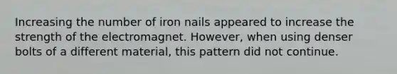 Increasing the number of iron nails appeared to increase the strength of the electromagnet. However, when using denser bolts of a different material, this pattern did not continue.