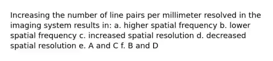 Increasing the number of line pairs per millimeter resolved in the imaging system results in: a. higher spatial frequency b. lower spatial frequency c. increased spatial resolution d. decreased spatial resolution e. A and C f. B and D