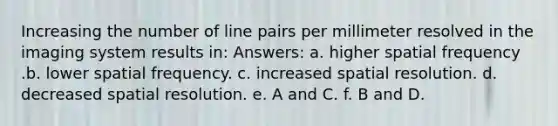 Increasing the number of line pairs per millimeter resolved in the imaging system results in: Answers: a. higher spatial frequency .b. lower spatial frequency. c. increased spatial resolution. d. decreased spatial resolution. e. A and C. f. B and D.