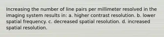 Increasing the number of line pairs per millimeter resolved in the imaging system results in: a. higher contrast resolution. b. lower spatial frequency. c. decreased spatial resolution. d. increased spatial resolution.