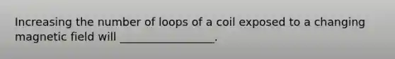 Increasing the number of loops of a coil exposed to a changing magnetic field will _________________.