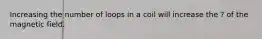 Increasing the number of loops in a coil will increase the ? of the magnetic field.