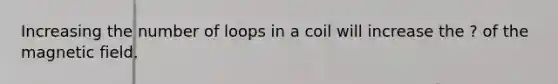 Increasing the number of loops in a coil will increase the ? of the magnetic field.