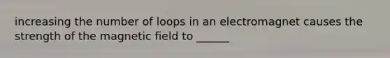 increasing the number of loops in an electromagnet causes the strength of the magnetic field to ______