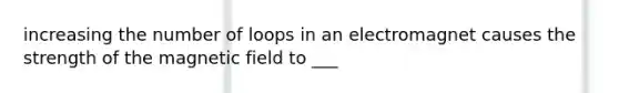 increasing the number of loops in an electromagnet causes the strength of the magnetic field to ___