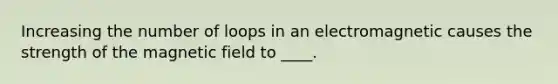 Increasing the number of loops in an electromagnetic causes the strength of the magnetic field to ____.