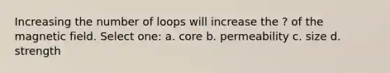 Increasing the number of loops will increase the ? of the magnetic field. Select one: a. core b. permeability c. size d. strength