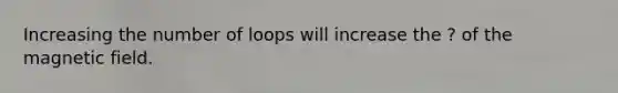 Increasing the number of loops will increase the ? of the magnetic field.