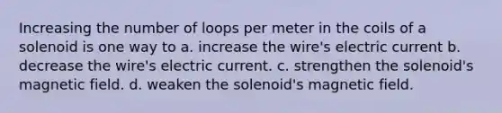 Increasing the number of loops per meter in the coils of a solenoid is one way to a. increase the wire's electric current b. decrease the wire's electric current. c. strengthen the solenoid's magnetic field. d. weaken the solenoid's magnetic field.