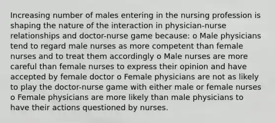 Increasing number of males entering in the nursing profession is shaping the nature of the interaction in physician-nurse relationships and doctor-nurse game because: o Male physicians tend to regard male nurses as more competent than female nurses and to treat them accordingly o Male nurses are more careful than female nurses to express their opinion and have accepted by female doctor o Female physicians are not as likely to play the doctor-nurse game with either male or female nurses o Female physicians are more likely than male physicians to have their actions questioned by nurses.