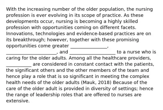 With the increasing number of the older population, the nursing profession is ever evolving in its scope of practice. As these developments occur, nursing is becoming a highly skilled profession with opportunities coming on different facets. Innovations, technologies and evidence-based practices are on its breakthrough; however, together with these promising opportunities come greater ________________, ______________________, and ____________________ to a nurse who is caring for the older adults. Among all the healthcare providers, ___________ are considered in constant contact with the patients, the significant others and the other members of the team and hence play a role that is so significant in meeting the complex health needs of the older adults (Mauk, 2018) Because of the care of the older adult is provided in diversity of settings; hence the range of leadership roles that are offered to nurses are extensive.