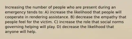 Increasing the number of people who are present during an emergency tends to: A) increase the likelihood that people will cooperate in rendering assistance. B) decrease the empathy that people feel for the victim. C) increase the role that social norms governing helping will play. D) decrease the likelihood that anyone will help.