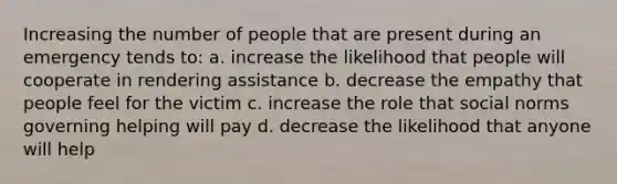 Increasing the number of people that are present during an emergency tends to: a. increase the likelihood that people will cooperate in rendering assistance b. decrease the empathy that people feel for the victim c. increase the role that social norms governing helping will pay d. decrease the likelihood that anyone will help