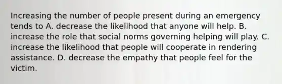 Increasing the number of people present during an emergency tends to A. decrease the likelihood that anyone will help. B. increase the role that social norms governing helping will play. C. increase the likelihood that people will cooperate in rendering assistance. D. decrease the empathy that people feel for the victim.