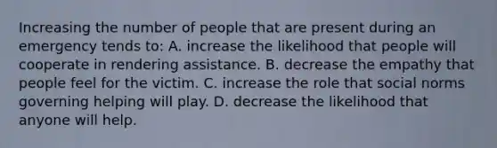 Increasing the number of people that are present during an emergency tends to: A. increase the likelihood that people will cooperate in rendering assistance. B. decrease the empathy that people feel for the victim. C. increase the role that social norms governing helping will play. D. decrease the likelihood that anyone will help.